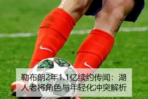 勒布朗2年1.1亿续约传闻：湖人老将角色与年轻化冲突解析