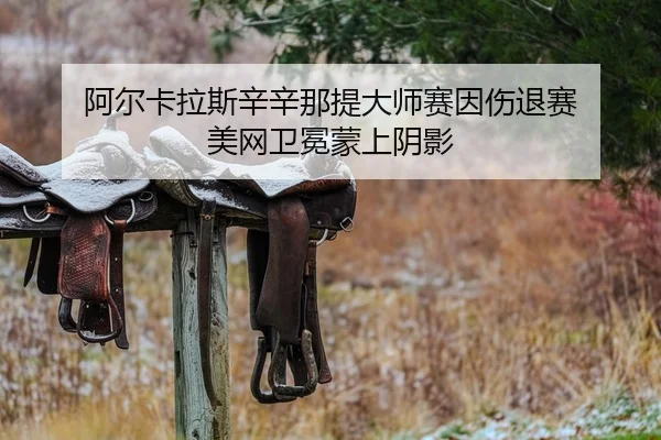 阿尔卡拉斯辛辛那提大师赛因伤退赛 美网卫冕蒙上阴影